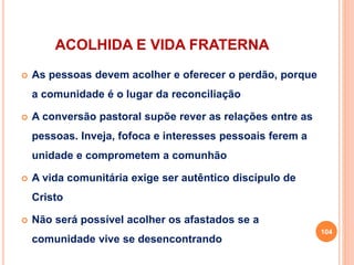 ACOLHIDA E VIDA FRATERNA
 As pessoas devem acolher e oferecer o perdão, porque
a comunidade é o lugar da reconciliação
 A conversão pastoral supõe rever as relações entre as
pessoas. Inveja, fofoca e interesses pessoais ferem a
unidade e comprometem a comunhão
 A vida comunitária exige ser autêntico discípulo de
Cristo
 Não será possível acolher os afastados se a
comunidade vive se desencontrando
104
 