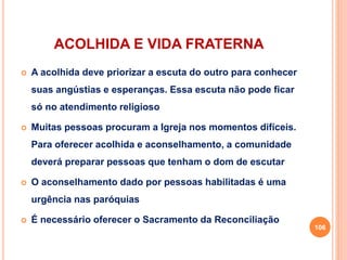 ACOLHIDA E VIDA FRATERNA
 A acolhida deve priorizar a escuta do outro para conhecer
suas angústias e esperanças. Essa escuta não pode ficar
só no atendimento religioso
 Muitas pessoas procuram a Igreja nos momentos difíceis.
Para oferecer acolhida e aconselhamento, a comunidade
deverá preparar pessoas que tenham o dom de escutar
 O aconselhamento dado por pessoas habilitadas é uma
urgência nas paróquias
 É necessário oferecer o Sacramento da Reconciliação
106
 