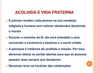 ACOLHIDA E VIDA FRATERNA
 É preciso receber cada pessoa na sua condição
religiosa e humana sem colocar obstáculos doutrinais
e morais
 Durante o caminho da fé, ela será orientada a uma
conversão e conhecerá a doutrina e a moral cristãs
 A paróquia é instância de acolhida e missão. Por isso,
devemos deixar as portas abertas para que as pessoas
possam rezar sempre que desejarem
 Devemos rever os horários das celebrações
107
 