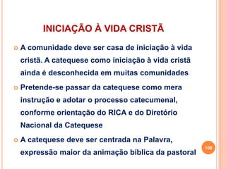 INICIAÇÃO À VIDA CRISTÃ
 A comunidade deve ser casa de iniciação à vida
cristã. A catequese como iniciação à vida cristã
ainda é desconhecida em muitas comunidades
 Pretende-se passar da catequese como mera
instrução e adotar o processo catecumenal,
conforme orientação do RICA e do Diretório
Nacional da Catequese
 A catequese deve ser centrada na Palavra,
expressão maior da animação bíblica da pastoral
108
 