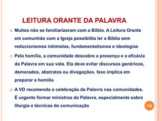 LEITURA ORANTE DA PALAVRA
 Muitos não se familiarizaram com a Bílbia. A Leitura Orante
em comunhão com a Igreja possibilita ler a Bíblia sem
reducionismos intimistas, fundamentalismos e ideologias
 Pela homilia, a comunidade descobre a presença e a eficácia
da Palavra em sua vida. Ela deve evitar discursos genéricos,
demorados, abstratos ou divagações. Isso implica em
preparar a homilia
 A VD recomenda a celebração da Palavra nas comunidades.
É urgente formar ministros da Palavra, especialmente sobre
liturgia e técnicas de comunicação 109
 