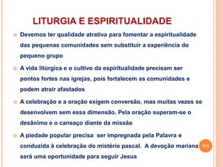 LITURGIA E ESPIRITUALIDADE
 Devemos ter qualidade atrativa para fomentar a espiritualidade
das pequenas comunidades sem substituir a experiência do
pequeno grupo
 A vida litúrgica e o cultivo da espiritualidade precisam ser
pontos fortes nas igrejas, pois fortalecem as comunidades e
podem atrair afastados
 A celebração e a oração exigem conversão, mas muitas vezes se
desenvolvem sem essa dimensão. Pela oração superam-se o
desânimo e o cansaço diante da missão
 A piedade popular precisa ser impregnada pela Palavra e
conduzida à celebração do mistério pascal. A devoção mariana
será uma oportunidade para seguir Jesus
111
 