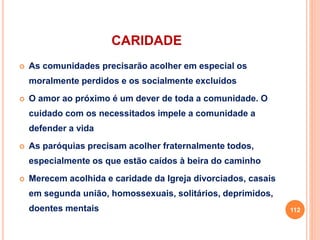 CARIDADE
 As comunidades precisarão acolher em especial os
moralmente perdidos e os socialmente excluídos
 O amor ao próximo é um dever de toda a comunidade. O
cuidado com os necessitados impele a comunidade a
defender a vida
 As paróquias precisam acolher fraternalmente todos,
especialmente os que estão caídos à beira do caminho
 Merecem acolhida e caridade da Igreja divorciados, casais
em segunda união, homossexuais, solitários, deprimidos,
doentes mentais 112
 