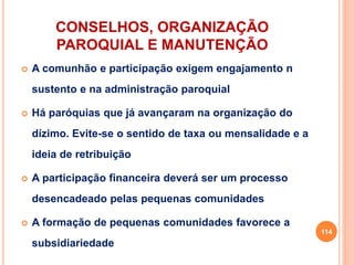 CONSELHOS, ORGANIZAÇÃO
PAROQUIAL E MANUTENÇÃO
 A comunhão e participação exigem engajamento n
sustento e na administração paroquial
 Há paróquias que já avançaram na organização do
dízimo. Evite-se o sentido de taxa ou mensalidade e a
ideia de retribuição
 A participação financeira deverá ser um processo
desencadeado pelas pequenas comunidades
 A formação de pequenas comunidades favorece a
subsidiariedade
114
 