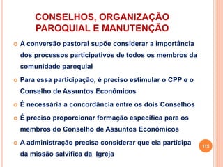 CONSELHOS, ORGANIZAÇÃO
PAROQUIAL E MANUTENÇÃO
 A conversão pastoral supõe considerar a importância
dos processos participativos de todos os membros da
comunidade paroquial
 Para essa participação, é preciso estimular o CPP e o
Conselho de Assuntos Econômicos
 É necessária a concordância entre os dois Conselhos
 É preciso proporcionar formação específica para os
membros do Conselho de Assuntos Econômicos
 A administração precisa considerar que ela participa
da missão salvífica da Igreja
115
 