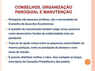 CONSELHOS, ORGANIZAÇÃO
PAROQUIAL E MANUTENÇÃO
 Paróquias são pessoas jurídicas, daí a necessidade do
Conselho de Assuntos Econômicos
 A questão da manutenção também exige novas posturas
como desenvolver fundos de solidariedade entre as
paróquias
 Trata-se de ajuda mútua entre as pequenas comunidades da
mesma paróquia, entre as paróquias da diocese e com
áreas de missão
 É preciso distribuir melhor o clero. Isso compete ao bispo,
com apoio do Conselho Presbiteral e dos padres 116
 