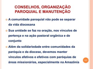 CONSELHOS, ORGANIZAÇÃO
PAROQUIAL E MANUTENÇÃO
 A comunidade paroquial não pode se separar
da vida diocesana
 Sua unidade se faz na oração, nos vínculos de
pertença e na ação pastoral orgânica e de
conjunto
 Além da solidariedade entre comunidades da
paróquia e da diocese, devemos manter
vínculos afetivos e efetivos com paróquias de
áreas missionárias, especialmente na Amazônia
117
 