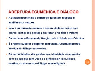 ABERTURA ECUMÊNICA E DIÁLOGO
 A atitude ecumênica e o diálogo garantem respeito e
acolhimento mútuos
 Isso é enriquecido quando a comunidade se reúne com
outras confissões cristãs para rezar e meditar a Palavra
 Estimula-se a Semana de Oração pela Unidade dos Cristãos
 É urgente superar o espírito de divisão. A comunhão nos
conduz ao diálogo ecumênico
 As comunidades não perdem sua identidade no encontro
com os que buscam Deus de coração sincero. Nesse
sentido, se encontra o diálogo inter-religioso
118
 