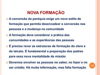NOVA FORMAÇÃO
 A conversão da paróquia exige um novo estilo de
formação que permita desencadear a conversão nas
pessoas e a mudança na comunidade
 A formação deve considerar a prática das
comunidades e as experiências das pessoas
 É preciso rever as estruturas de formação do clero e
do laicato. É fundamental a preparação dos padres
para essa nova mentalidade de missão
 Devemos envolver as pessoas no saber, no fazer e no
ser cristão. Há muita informação, mas falta formação
119
 