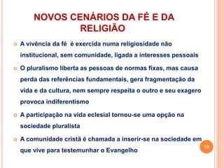 NOVOS CENÁRIOS DA FÉ E DA
RELIGIÃO
 A vivência da fé é exercida numa religiosidade não
institucional, sem comunidade, ligada a interesses pessoais
 O pluralismo liberta as pessoas de normas fixas, mas causa
perda das referências fundamentais, gera fragmentação da
vida e da cultura, nem sempre respeita o outro e seu exagero
provoca indiferentismo
 A participação na vida eclesial tornou-se uma opção na
sociedade pluralista
 A comunidade cristã é chamada a inserir-se na sociedade em
que vive para testemunhar o Evangelho
12
 