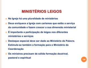 MINISTÉRIOS LEIGOS
 Na Igreja há uma pluralidade de ministérios
 Deus enriquece a Igreja com carismas que estão a serviço
da comunidade e fazem crescer a sua dimensão ministerial
 É importante a participação de leigos nos diferentes
ministérios e serviços
 Destaque especial deve ser dado ao Ministério da Palavra.
Estimule-se também a formação para o Ministério da
Coordenação
 Os ministros precisam de sólida formação doutrinal,
pastoral e espiritual
120
 