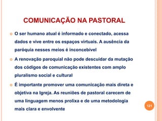 COMUNICAÇÃO NA PASTORAL
 O ser humano atual é informado e conectado, acessa
dados e vive entre os espaços virtuais. A ausência da
paróquia nesses meios é inconcebível
 A renovação paroquial não pode descuidar da mutação
dos códigos de comunicação existentes com amplo
pluralismo social e cultural
 É importante promover uma comunicação mais direta e
objetiva na Igreja. As reuniões de pastoral carecem de
uma linguagem menos prolixa e de uma metodologia
mais clara e envolvente
121
 