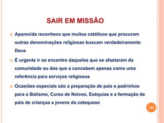 SAIR EM MISSÃO
 Aparecida reconhece que muitos católicos que procuram
outras denominações religiosas buscam verdadeiramente
Deus
 É urgente ir ao encontro daqueles que se afastaram da
comunidade ou dos que a concebem apenas como uma
referência para serviços religiosos
 Ocasiões especiais são a preparação de pais e padrinhos
para o Batismo, Curso de Noivos, Exéquias e a formação de
pais de crianças e jovens da catequese
123
 