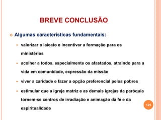 BREVE CONCLUSÃO
 Algumas características fundamentais:
 valorizar o laicato e incentivar a formação para os
ministérios
 acolher a todos, especialmente os afastados, atraindo para a
vida em comunidade, expressão da missão
 viver a caridade e fazer a opção preferencial pelos pobres
 estimular que a igreja matriz e as demais igrejas da paróquia
tornem-se centros de irradiação e animação da fé e da
espiritualidade
125
 