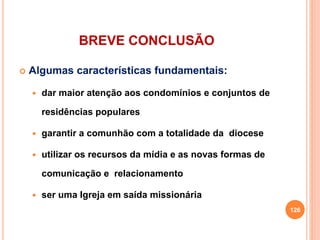BREVE CONCLUSÃO
 Algumas características fundamentais:
 dar maior atenção aos condomínios e conjuntos de
residências populares
 garantir a comunhão com a totalidade da diocese
 utilizar os recursos da mídia e as novas formas de
comunicação e relacionamento
 ser uma Igreja em saída missionária
126
 