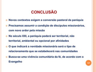 CONCLUSÃO
 Novos contextos exigem a conversão pastoral da paróquia
 Precisamos assumir a condição de discípulos missionários,
com novo ardor pela missão
 No século XXI, a paróquia poderá ser territorial, não
territorial, ambiental ou opcional por afinidades
 O que indicará a novidade missionária será o tipo de
relacionamento que se estabelecerá nas comunidades
 Busca-se uma vivência comunitária da fé, de acordo com o
Evangelho 127
 
