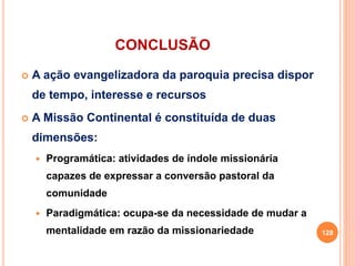 CONCLUSÃO
 A ação evangelizadora da paroquia precisa dispor
de tempo, interesse e recursos
 A Missão Continental é constituída de duas
dimensões:
 Programática: atividades de índole missionária
capazes de expressar a conversão pastoral da
comunidade
 Paradigmática: ocupa-se da necessidade de mudar a
mentalidade em razão da missionariedade 128
 