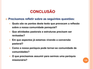 CONCLUSÃO
 Precisamos refletir sobre as seguintes questões:
 Quais são os pontos deste texto que provocam a reflexão
sobre a nossa comunidade paroquial?
 Que atividades pastorais e estruturas precisam ser
revisadas?
 Em que aspectos já estamos vivendo a conversão
pastoral?
 Como a nossa paróquia pode tornar-se comunidade de
comunidades?
 O que precisamos assumir para sermos uma paróquia
missionária? 129
 