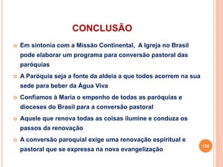 CONCLUSÃO
 Em sintonia com a Missão Continental, A Igreja no Brasil
pode elaborar um programa para conversão pastoral das
paróquias
 A Paróquia seja a fonte da aldeia a que todos acorrem na sua
sede para beber da Água Viva
 Confiamos à Maria o empenho de todas as paróquias e
dioceses do Brasil para a conversão pastoral
 Aquele que renova todas as coisas ilumine e conduza os
passos da renovação
 A conversão paroquial exige uma renovação espiritual e
pastoral que se expressa na nova evangelização
130
 