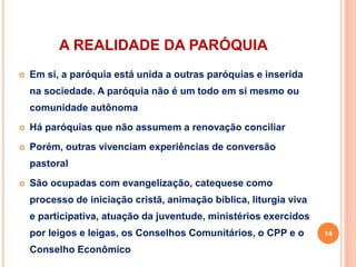 A REALIDADE DA PARÓQUIA
 Em si, a paróquia está unida a outras paróquias e inserida
na sociedade. A paróquia não é um todo em si mesmo ou
comunidade autônoma
 Há paróquias que não assumem a renovação conciliar
 Porém, outras vivenciam experiências de conversão
pastoral
 São ocupadas com evangelização, catequese como
processo de iniciação cristã, animação bíblica, liturgia viva
e participativa, atuação da juventude, ministérios exercidos
por leigos e leigas, os Conselhos Comunitários, o CPP e o
Conselho Econômico
14
 