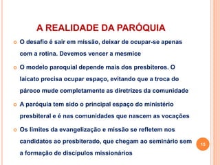 A REALIDADE DA PARÓQUIA
 O desafio é sair em missão, deixar de ocupar-se apenas
com a rotina. Devemos vencer a mesmice
 O modelo paroquial depende mais dos presbíteros. O
laicato precisa ocupar espaço, evitando que a troca do
pároco mude completamente as diretrizes da comunidade
 A paróquia tem sido o principal espaço do ministério
presbiteral e é nas comunidades que nascem as vocações
 Os limites da evangelização e missão se refletem nos
candidatos ao presbiterado, que chegam ao seminário sem
a formação de discípulos missionários
15
 