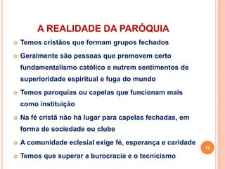 A REALIDADE DA PARÓQUIA
 Temos cristãos que formam grupos fechados
 Geralmente são pessoas que promovem certo
fundamentalismo católico e nutrem sentimentos de
superioridade espiritual e fuga do mundo
 Temos paroquias ou capelas que funcionam mais
como instituição
 Na fé cristã não há lugar para capelas fechadas, em
forma de sociedade ou clube
 A comunidade eclesial exige fé, esperança e caridade
 Temos que superar a burocracia e o tecnicismo
16
 