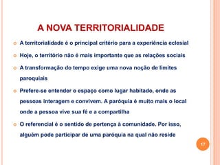 A NOVA TERRITORIALIDADE
 A territorialidade é o principal critério para a experiência eclesial
 Hoje, o território não é mais importante que as relações sociais
 A transformação do tempo exige uma nova noção de limites
paroquiais
 Prefere-se entender o espaço como lugar habitado, onde as
pessoas interagem e convivem. A paróquia é muito mais o local
onde a pessoa vive sua fé e a compartilha
 O referencial é o sentido de pertença à comunidade. Por isso,
alguém pode participar de uma paróquia na qual não reside
17
 