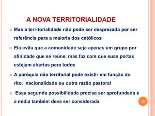 A NOVA TERRITORIALIDADE
 Mas a territorialidade não pode ser desprezada por ser
referência para a maioria dos católicos
 Ela evita que a comunidade seja apenas um grupo por
afinidade que se reúne, mas faz com que suas portas
estejam abertas para todos
 A paróquia não territorial pode existir em função do
rito, nacionalidade ou outra razão pastoral
 Essa segunda possibilidade precisa ser aprofundada e
a mídia também deve ser considerada 18
 