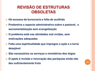 REVISÃO DE ESTRUTURAS
OBSOLETAS
 Há excesso de burocracia e falta de acolhida
 Predomina o aspecto administrativo sobre o pastoral, e
sacramentalização sem evangelização
 O problema está nas atividades mal vividas, sem
motivações adequadas
 Falta uma espiritualidade que impregne a ação e a torne
desejável
 São necessários os serviços e ministérios dos leigos
 O apelo à revisão e renovação das paróquias ainda não
deu suficientemente fruto
20
 
