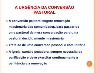 A URGÊNCIA DA CONVERSÃO
PASTORAL
 A conversão pastoral sugere renovação
missionária das comunidades, para passar de
uma pastoral de mera conservação para uma
pastoral decididamente missionária
 Trata-se de uma conversão pessoal e comunitária
 A Igreja, santa e pecadora, sempre necessita de
purificação e deve exercitar continuamente a
penitência e a renovação 21
 