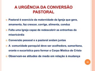 A URGÊNCIA DA CONVERSÃO
PASTORAL
 Pastoral é exercício da maternidade da Igreja que gera,
amamenta, faz crescer, corrige, alimenta, conduz
 Falta uma Igreja capaz de redescobrir as entranhas da
misericórdia
 Conversão pessoal e a pastoral andam juntas
 A comunidade paroquial deve ser acolhedora, samaritana,
orante e eucarística para formar o Corpo Místico de Cristo
 Observam-se atitudes de medo em relação à mudança
22
 