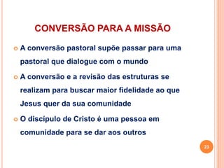 CONVERSÃO PARA A MISSÃO
 A conversão pastoral supõe passar para uma
pastoral que dialogue com o mundo
 A conversão e a revisão das estruturas se
realizam para buscar maior fidelidade ao que
Jesus quer da sua comunidade
 O discípulo de Cristo é uma pessoa em
comunidade para se dar aos outros
23
 