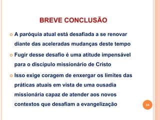 BREVE CONCLUSÃO
 A paróquia atual está desafiada a se renovar
diante das aceleradas mudanças deste tempo
 Fugir desse desafio é uma atitude impensável
para o discípulo missionário de Cristo
 Isso exige coragem de enxergar os limites das
práticas atuais em vista de uma ousadia
missionária capaz de atender aos novos
contextos que desafiam a evangelização 24
 