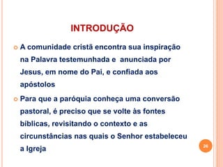 INTRODUÇÃO
 A comunidade cristã encontra sua inspiração
na Palavra testemunhada e anunciada por
Jesus, em nome do Pai, e confiada aos
apóstolos
 Para que a paróquia conheça uma conversão
pastoral, é preciso que se volte às fontes
bíblicas, revisitando o contexto e as
circunstâncias nas quais o Senhor estabeleceu
a Igreja 26
 