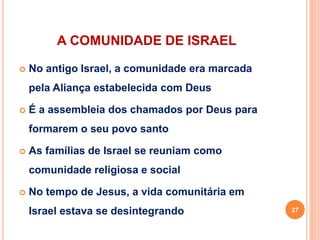A COMUNIDADE DE ISRAEL
 No antigo Israel, a comunidade era marcada
pela Aliança estabelecida com Deus
 É a assembleia dos chamados por Deus para
formarem o seu povo santo
 As famílias de Israel se reuniam como
comunidade religiosa e social
 No tempo de Jesus, a vida comunitária em
Israel estava se desintegrando 27
 