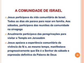 A COMUNIDADE DE ISRAEL
 Jesus participava da vida comunitária de Israel.
Todos os dias ele parava para rezar em família. Aos
sábados, participava das reuniões da comunidade
na sinagoga
 Anualmente participava das peregrinações para
visitar o Templo em Jerusalém
 Jesus apoiava a experiência comunitária da
vivência da fé e, ao mesmo tempo, manifestava
progressivamente que Ele é o Senhor do sábado e
expressão definitiva da Palavra de Deus 28
 