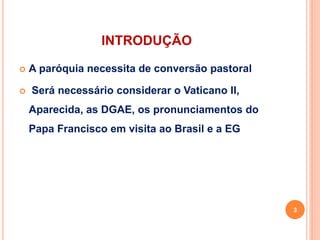 INTRODUÇÃO
 A paróquia necessita de conversão pastoral
 Será necessário considerar o Vaticano II,
Aparecida, as DGAE, os pronunciamentos do
Papa Francisco em visita ao Brasil e a EG
3
 