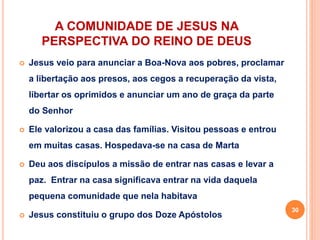 A COMUNIDADE DE JESUS NA
PERSPECTIVA DO REINO DE DEUS
 Jesus veio para anunciar a Boa-Nova aos pobres, proclamar
a libertação aos presos, aos cegos a recuperação da vista,
libertar os oprimidos e anunciar um ano de graça da parte
do Senhor
 Ele valorizou a casa das famílias. Visitou pessoas e entrou
em muitas casas. Hospedava-se na casa de Marta
 Deu aos discípulos a missão de entrar nas casas e levar a
paz. Entrar na casa significava entrar na vida daquela
pequena comunidade que nela habitava
 Jesus constituiu o grupo dos Doze Apóstolos
30
 