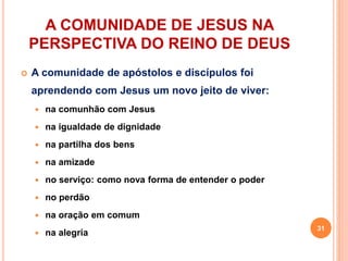 A COMUNIDADE DE JESUS NA
PERSPECTIVA DO REINO DE DEUS
 A comunidade de apóstolos e discípulos foi
aprendendo com Jesus um novo jeito de viver:
 na comunhão com Jesus
 na igualdade de dignidade
 na partilha dos bens
 na amizade
 no serviço: como nova forma de entender o poder
 no perdão
 na oração em comum
 na alegria
31
 