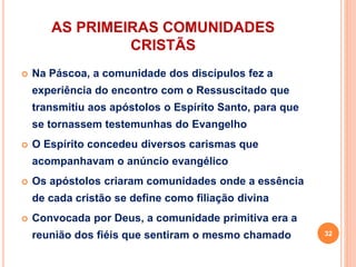 AS PRIMEIRAS COMUNIDADES
CRISTÃS
 Na Páscoa, a comunidade dos discípulos fez a
experiência do encontro com o Ressuscitado que
transmitiu aos apóstolos o Espírito Santo, para que
se tornassem testemunhas do Evangelho
 O Espírito concedeu diversos carismas que
acompanhavam o anúncio evangélico
 Os apóstolos criaram comunidades onde a essência
de cada cristão se define como filiação divina
 Convocada por Deus, a comunidade primitiva era a
reunião dos fiéis que sentiram o mesmo chamado 32
 