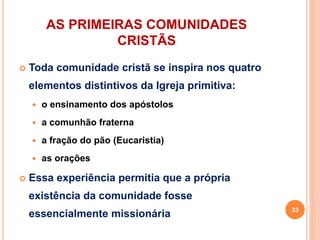 AS PRIMEIRAS COMUNIDADES
CRISTÃS
 Toda comunidade cristã se inspira nos quatro
elementos distintivos da Igreja primitiva:
 o ensinamento dos apóstolos
 a comunhão fraterna
 a fração do pão (Eucaristia)
 as orações
 Essa experiência permitia que a própria
existência da comunidade fosse
essencialmente missionária 33
 