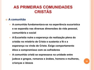 AS PRIMEIRAS COMUNIDADES
CRISTÃS
 A comunhão
 A comunhão fundamentava-se na experiência eucarística
e se expandia nas diversas dimensões da vida pessoal,
comunitária e social
 A Eucaristia nutre a esperança da realização plena do
cristão no mistério de Cristo e sustenta a fé e a
esperança na vinda de Cristo. Exige comportamento
ético e compromisso com os sofredores
 A comunhão cristã se expressava na unidade entre
judeus e gregos, romanos e árabes, homens e mulheres,
crianças e idosos
34
 