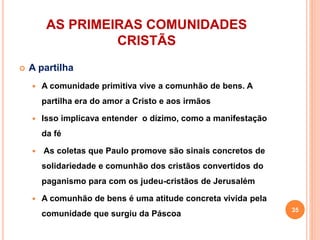 AS PRIMEIRAS COMUNIDADES
CRISTÃS
 A partilha
 A comunidade primitiva vive a comunhão de bens. A
partilha era do amor a Cristo e aos irmãos
 Isso implicava entender o dízimo, como a manifestação
da fé
 As coletas que Paulo promove são sinais concretos de
solidariedade e comunhão dos cristãos convertidos do
paganismo para com os judeu-cristãos de Jerusalém
 A comunhão de bens é uma atitude concreta vivida pela
comunidade que surgiu da Páscoa
35
 