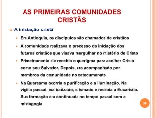 AS PRIMEIRAS COMUNIDADES
CRISTÃS
 A iniciação cristã
 Em Antioquia, os discípulos são chamados de cristãos
 A comunidade realizava o processo da iniciação dos
futuros cristãos que visava mergulhar no mistério de Cristo
 Primeiramente ele recebia o querigma para acolher Cristo
como seu Salvador. Depois, era acompanhado por
membros da comunidade no catecumenato
 Na Quaresma ocorria a purificação e a iluminação. Na
vigília pascal, era batizado, crismado e recebia a Eucaristia.
Sua formação era continuada no tempo pascal com a
mistagogia 36
 