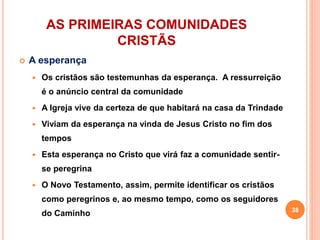 AS PRIMEIRAS COMUNIDADES
CRISTÃS
 A esperança
 Os cristãos são testemunhas da esperança. A ressurreição
é o anúncio central da comunidade
 A Igreja vive da certeza de que habitará na casa da Trindade
 Viviam da esperança na vinda de Jesus Cristo no fim dos
tempos
 Esta esperança no Cristo que virá faz a comunidade sentir-
se peregrina
 O Novo Testamento, assim, permite identificar os cristãos
como peregrinos e, ao mesmo tempo, como os seguidores
do Caminho 38
 