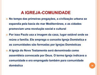 A IGREJA-COMUNIDADE
 No tempo das primeiras pregações, a civilização urbana se
expandia pela bacia do mar Mediterrâneo, e as cidades
promoviam uma revolução social e cultural
 Por isso Paulo usa a imagem da casa, lugar estável onde se
reúne a família. Ele emprega o conceito Igreja Doméstica e
as comunidades são formadas por Igrejas Domésticas
 A Igreja do Novo Testamento será denominada como
assembleia convocada por Deus. O termo Igreja indicava a
comunidade e era empregado também para comunidade
doméstica 39
 