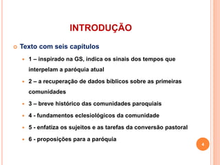 INTRODUÇÃO
 Texto com seis capítulos
 1 – inspirado na GS, indica os sinais dos tempos que
interpelam a paróquia atual
 2 – a recuperação de dados bíblicos sobre as primeiras
comunidades
 3 – breve histórico das comunidades paroquiais
 4 - fundamentos eclesiológicos da comunidade
 5 - enfatiza os sujeitos e as tarefas da conversão pastoral
 6 - proposições para a paróquia
4
 