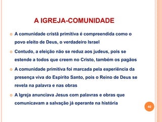A IGREJA-COMUNIDADE
 A comunidade cristã primitiva é compreendida como o
povo eleito de Deus, o verdadeiro Israel
 Contudo, a eleição não se reduz aos judeus, pois se
estende a todos que creem no Cristo, também os pagãos
 A comunidade primitiva foi marcada pela experiência da
presença viva do Espírito Santo, pois o Reino de Deus se
revela na palavra e nas obras
 A Igreja anunciava Jesus com palavras e obras que
comunicavam a salvação já operante na história
40
 