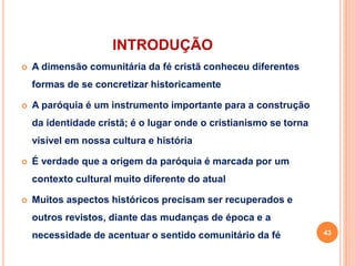 INTRODUÇÃO
 A dimensão comunitária da fé cristã conheceu diferentes
formas de se concretizar historicamente
 A paróquia é um instrumento importante para a construção
da identidade cristã; é o lugar onde o cristianismo se torna
visível em nossa cultura e história
 É verdade que a origem da paróquia é marcada por um
contexto cultural muito diferente do atual
 Muitos aspectos históricos precisam ser recuperados e
outros revistos, diante das mudanças de época e a
necessidade de acentuar o sentido comunitário da fé 43
 