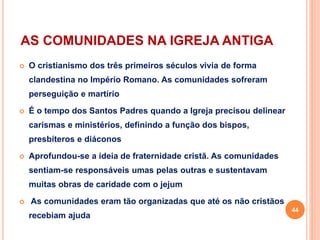 AS COMUNIDADES NA IGREJA ANTIGA
 O cristianismo dos três primeiros séculos vivia de forma
clandestina no Império Romano. As comunidades sofreram
perseguição e martírio
 É o tempo dos Santos Padres quando a Igreja precisou delinear
carismas e ministérios, definindo a função dos bispos,
presbíteros e diáconos
 Aprofundou-se a ideia de fraternidade cristã. As comunidades
sentiam-se responsáveis umas pelas outras e sustentavam
muitas obras de caridade com o jejum
 As comunidades eram tão organizadas que até os não cristãos
recebiam ajuda
44
 